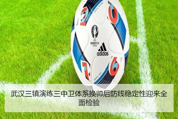 武汉三镇演练三中卫体系换帅后防线稳定性迎来全面检验